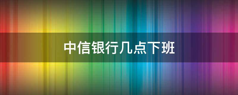 中信银行几点下班（石家庄中信银行几点下班）