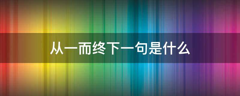 从一而终下一句是什么（由一而终 下一句）