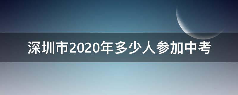 深圳市2020年多少人参加中考（深圳市2020年中考生有多少人）