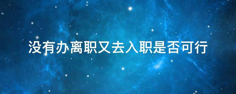 没有办离职又去入职是否可行 没办理入职手续可以直接离职吗