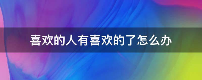 喜欢的人有喜欢的了怎么办 喜欢的人有喜欢的了怎么办?