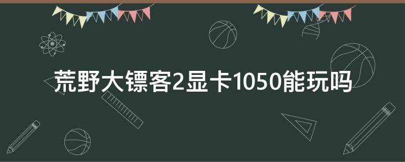 荒野大镖客2显卡1050能玩吗（荒野大镖客2 1050ti全部最低还是卡）