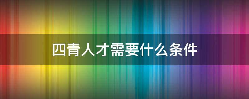 四青人才需要什么条件（四青人才怎么申请）