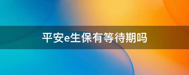 平安e生保有等待期吗（平安的e生保等待期是多长时间）