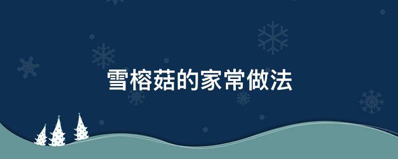 雪榕菇的家常做法（雪榕菇的家常做法大全）