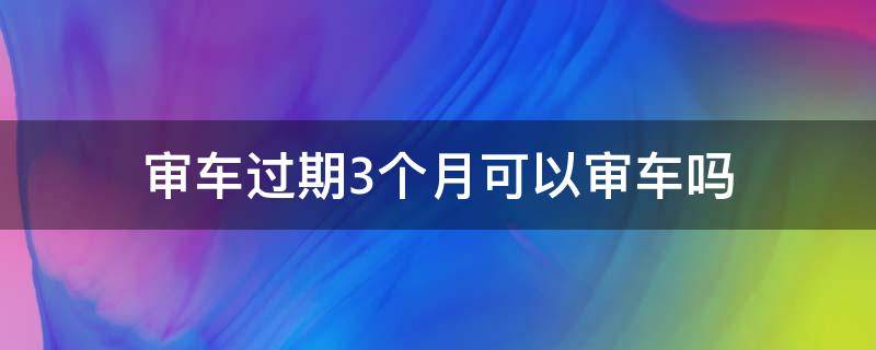 审车过期3个月可以审车吗 审车过期3个月怎么办