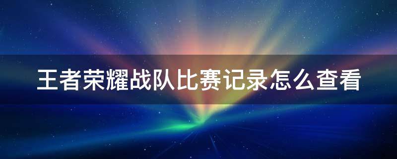 王者荣耀战队比赛记录怎么查看 王者荣耀战队比赛记录怎么查看的