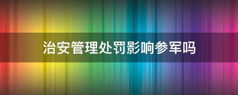 治安管理处罚影响参军吗 治安处罚会影响参军政审吗