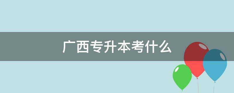 广西专升本考什么 广西专升本考什么科目