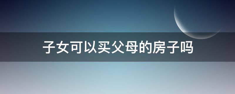 子女可以买父母的房子吗（子女可以买父母的房子吗?）