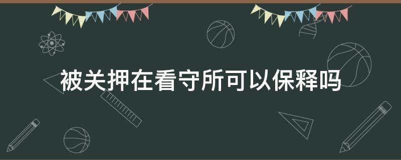 被关押在看守所可以保释吗（看守所如何被保释）