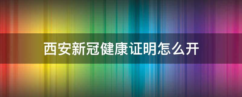 西安新冠健康证明怎么开（开新冠健康证明到哪里开）