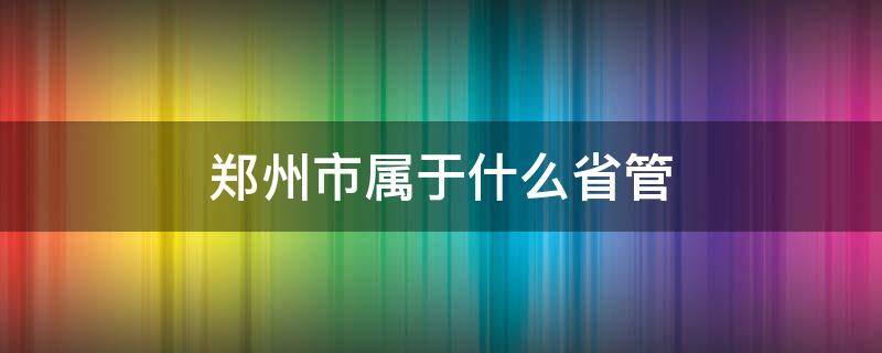 郑州市属于什么省管（郑州归哪省管）