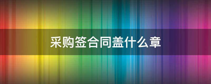 采购签合同盖什么章 合同盖采购部章可以吗