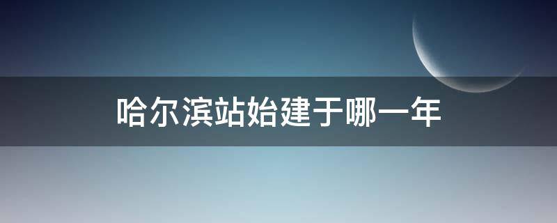 哈尔滨站始建于哪一年（哈尔滨站建于哪年哪月）