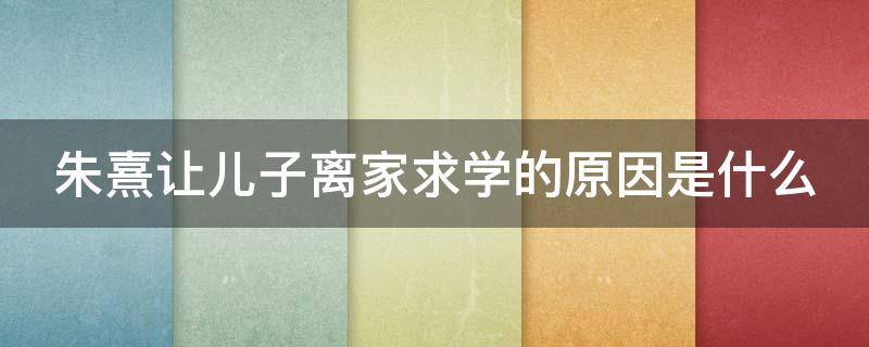 朱熹让儿子离家求学的原因是什么（朱熹劝儿子离家求学）