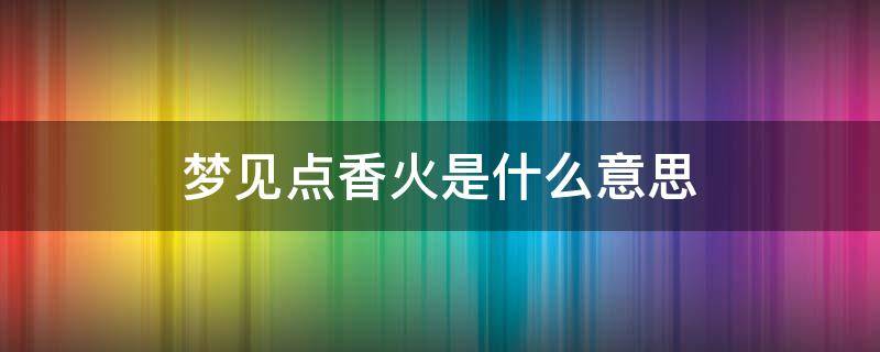 梦见点香火是什么意思 梦见点香火是什么意思视频讲解