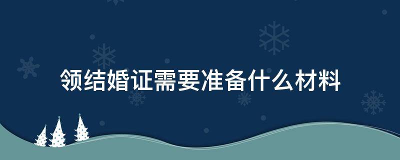 领结婚证需要准备什么材料（领结婚证需要准备什么材料?）