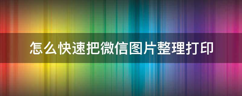 怎么快速把微信图片整理打印（微信图片如何快速打印出来）