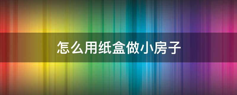 怎么用纸盒做小房子 如何用纸盒做小房子