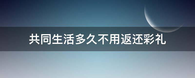 共同生活多久不用返还彩礼 共同生活多久彩礼不退