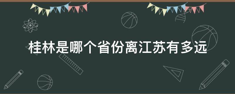 桂林是哪个省份离江苏有多远（江苏离桂林远吗）