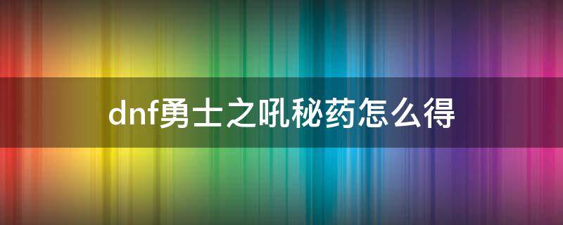 dnf勇士之吼秘药怎么得（dnf勇士之吼秘药获得方法）