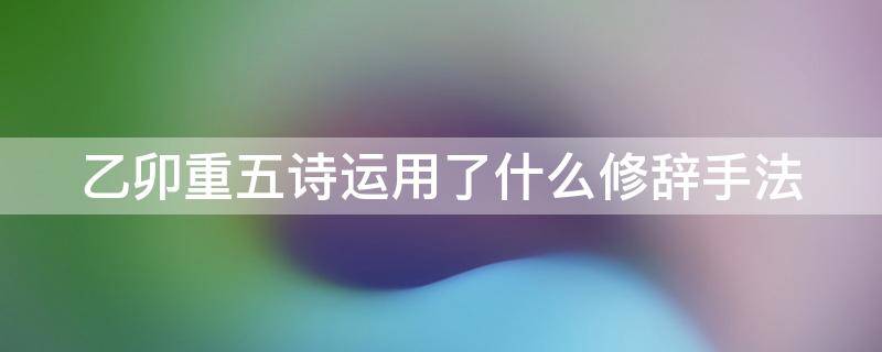 乙卯重五诗运用了什么修辞手法（乙卯重五诗第二句运用了什么修辞手法）