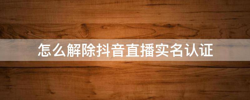 怎么解除抖音直播实名认证（怎样取消抖音直播实名认证）