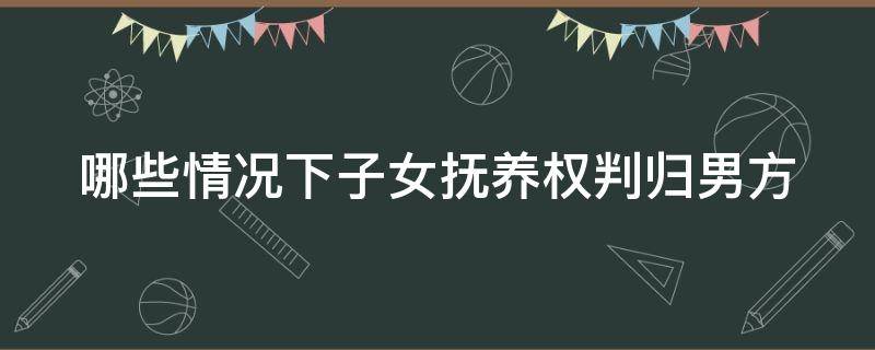 哪些情况下子女抚养权判归男方 什么情况下抚养权会判给男方