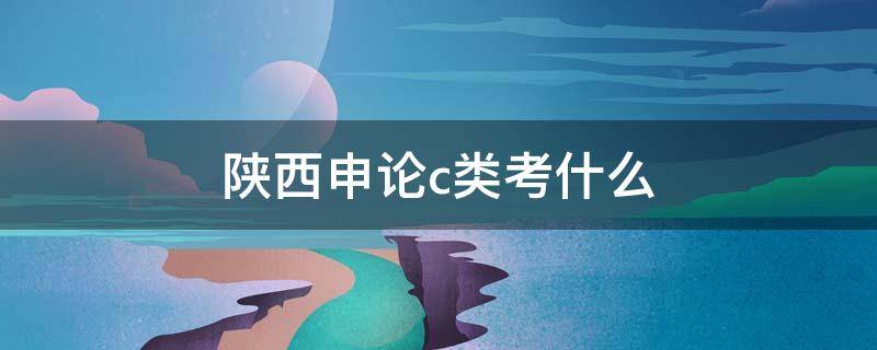 陕西申论c类考什么（陕西省考申论c类是什么意思）