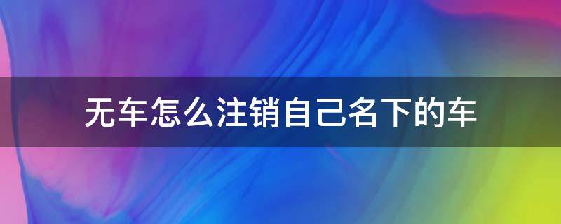 无车怎么注销自己名下的车（没有车怎么注销自己名下的车）