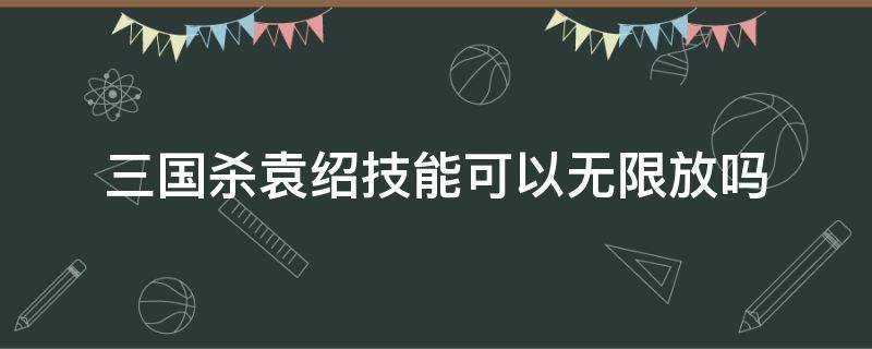 三国杀袁绍技能可以无限放吗 三国杀袁绍技能可以一直用吗