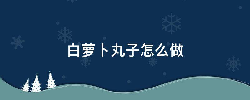 白萝卜丸子怎么做 白萝卜丸子怎么做好吃又简单的做法