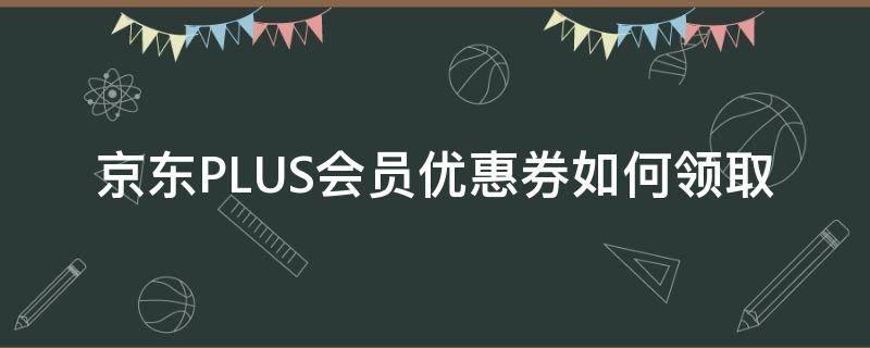 京东PLUS会员优惠券如何领取（京东plus会员在哪里领优惠券）