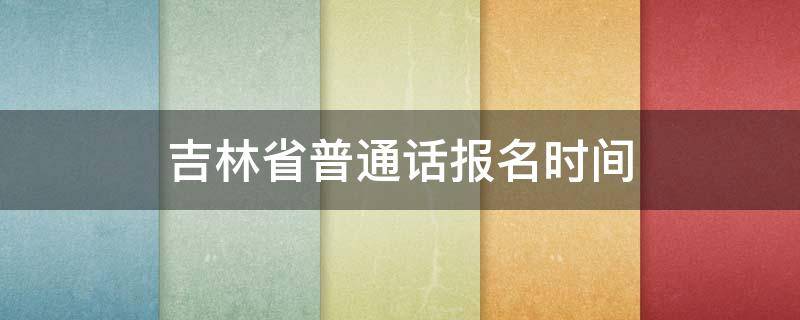 吉林省普通话报名时间（吉林省普通话报名时间2021年上半年）