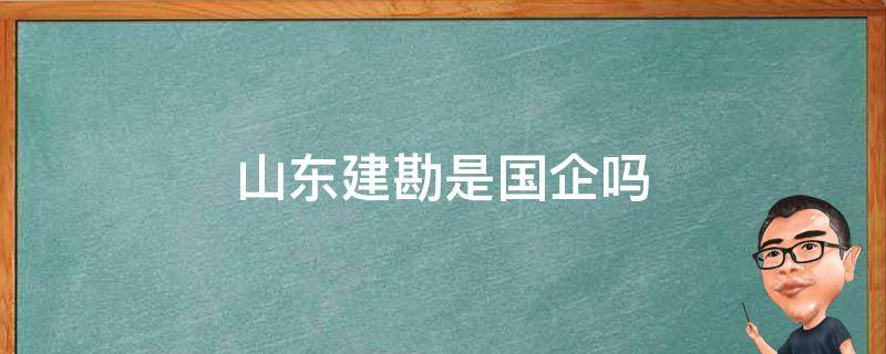 山东建勘是国企吗（山东建勘集团有限公司是国企吗）