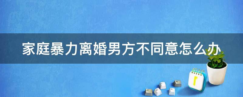 家庭暴力离婚男方不同意怎么办（家庭暴力女方提出离婚男方不同意怎么办）