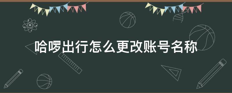 哈啰出行怎么更改账号名称（哈啰出行修改昵称）