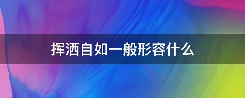 挥洒自如一般形容什么 挥洒自如的词语是什么意思