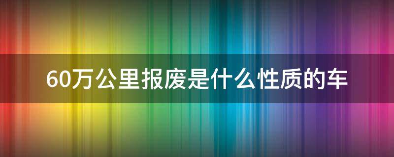 60万公里报废是什么性质的车（60万公里报废是什么车?）