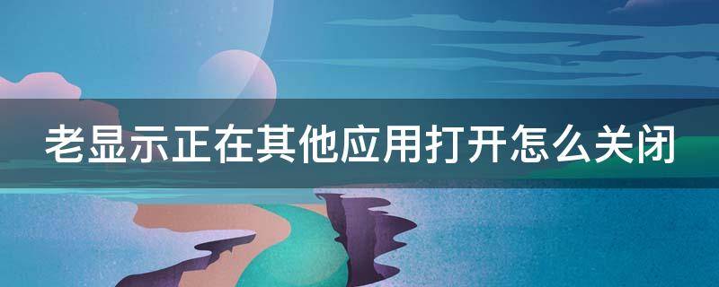 老显示正在其他应用打开怎么关闭 正在其他应用的上层显示内容如何去掉