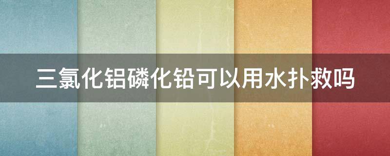 三氯化铝磷化铅可以用水扑救吗 三氯化铝遇水会爆炸吗