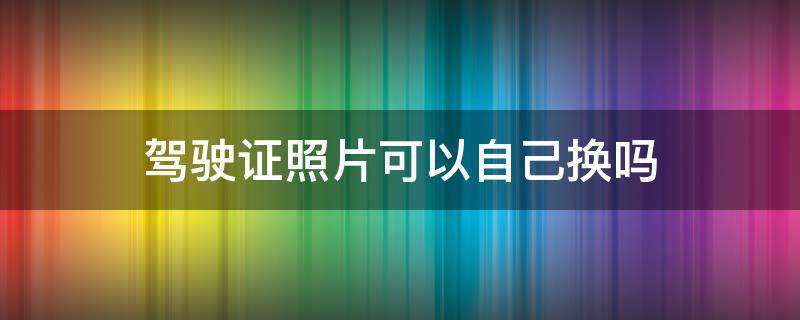 驾驶证照片可以自己换吗 驾驶证照片能不能自己换