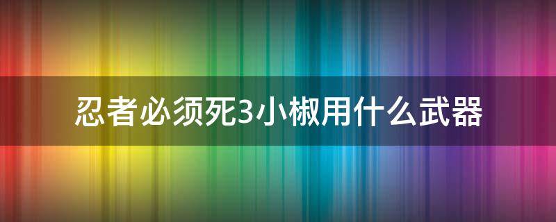 忍者必须死3小椒用什么武器（忍者必须死3小椒的忍术）