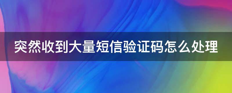 突然收到大量短信验证码怎么处理 突然收到大量短信验证码怎么处理掉