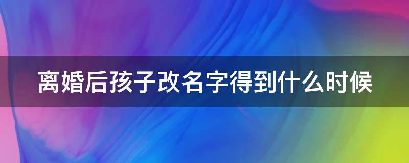 离婚后孩子改名字得到什么时候 离婚后孩子改名字得到什么时候才能改