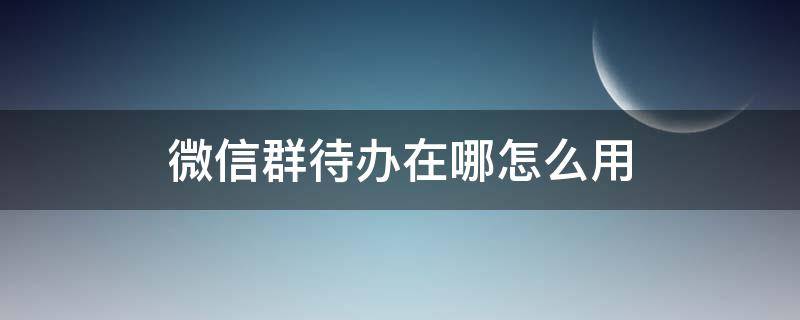 微信群待办在哪怎么用（微信群待办在哪里）