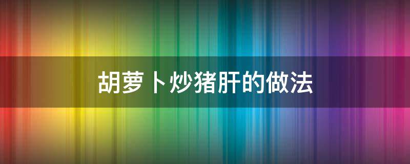 胡萝卜炒猪肝的做法 胡萝卜炒猪肝百科