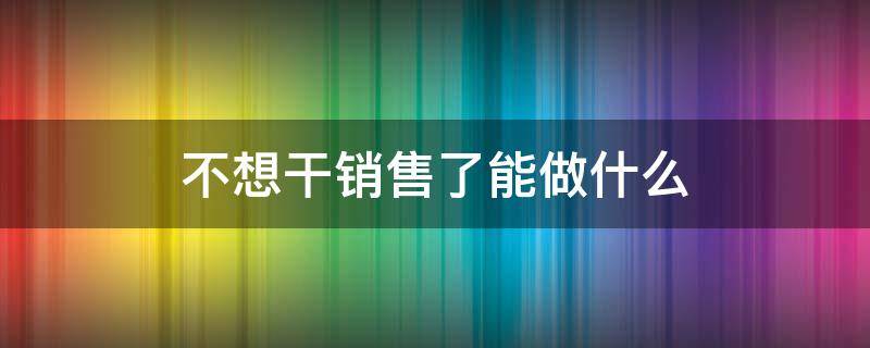 不想干销售了能做什么（不想从事销售能干啥）